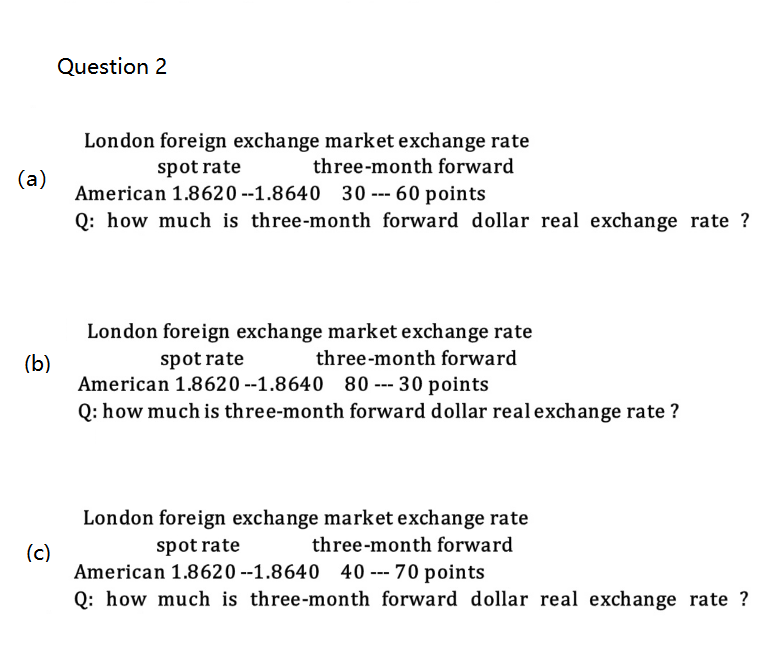 (a)
(b)
(c)
Question 2
London foreign exchange market exchange rate
spot rate
three-month forward
American 1.8620--1.8640 30-60 points
Q: how much is three-month forward dollar real exchange rate ?
London foreign exchange market exchange rate
three-month forward
spot rate
American 1.8620--1.8640 80 --- 30 points
Q: how much is three-month forward dollar real exchange rate ?
London foreign exchange market exchange rate
three-month forward
spot rate
American 1.8620-1.8640 40 --- 70 points
Q: how much is three-month forward dollar real exchange rate ?