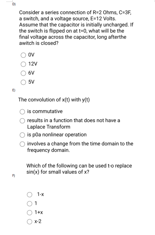 D)
E)
F)
Consider a series connection of R=2 Ohms, C=3F,
a switch, and a voltage source, E=12 Volts.
Assume that the capacitor is initially uncharged. If
the switch is flipped on at t=0, what will be the
final voltage across the capacitor, long afterthe
awitch is closed?
OV
12V
6V
5V
The convolution of x(t) with y(t)
is commutative
results in a function that does not have a
Laplace Transform
is p0a nonlinear operation
involves a change from the time domain to the
frequency domain.
Which of the following can be used t-o replace
sin(x) for small values of x?
O 1-x
1
1+x
X-2