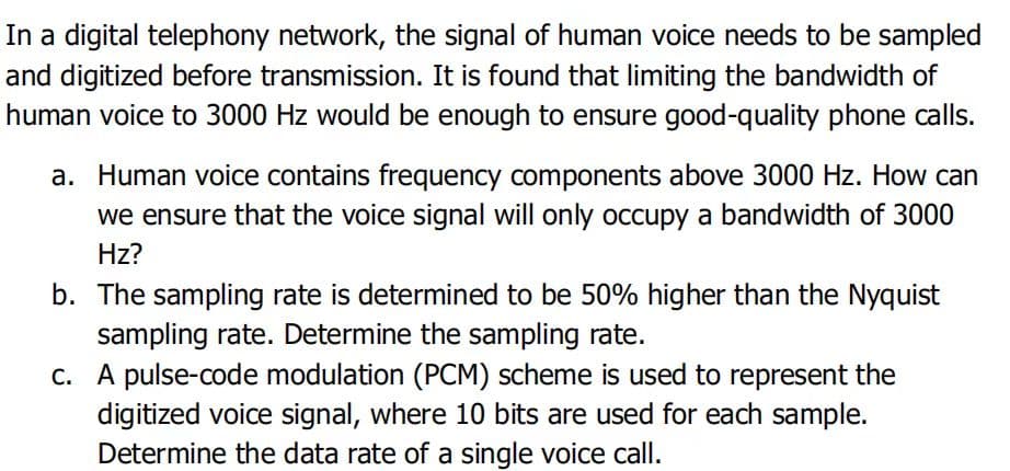 In a digital telephony network, the signal of human voice needs to be sampled
and digitized before transmission. It is found that limiting the bandwidth of
human voice to 3000 Hz would be enough to ensure good-quality phone calls.
a. Human voice contains frequency components above 3000 Hz. How can
we ensure that the voice signal will only occupy a bandwidth of 3000
Hz?
b. The sampling rate is determined to be 50% higher than the Nyquist
sampling rate. Determine the sampling rate.
c.
A pulse-code modulation (PCM) scheme is used to represent the
digitized voice signal, where 10 bits are used for each sample.
Determine the data rate of a single voice call.