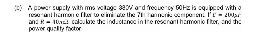 (b) A power supply with rms voltage 380V and frequency 50HZ is equipped with a
resonant harmonic filter to eliminate the 7th harmonic component. If C = 200µF
and R =
40mn, calculate the inductance in the resonant harmonic filter, and the
power quality factor.
