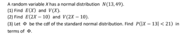 A random variable X has a normal distribution N(13,49).
(1) Find E(X) and V(X).
(2) Find E(2X-10) and V(2X-10).
(3) Let
terms of
be the cdf of the standard normal distribution. Find P(|X-13|<21) in
.