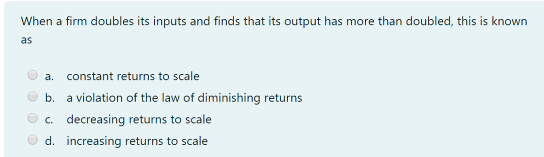 When a firm doubles its inputs and finds that its output has more than doubled, this is known
as
а.
constant returns to scale
b.
a violation of the law of diminishing returns
c. decreasing returns to scale
d. increasing returns to scale
