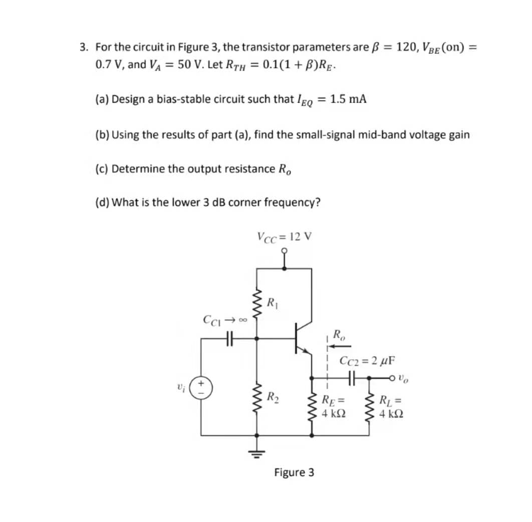 3. For the circuit in Figure 3, the transistor parameters are B =
120, VBE (on) =
0.7 V, and VA = 50 V. Let RTH = 0.1(1 + B)RE.
(a) Design a bias-stable circuit such that Igo
= 1.5 mA
(b) Using the results of part (a), find the small-signal mid-band voltage gain
(c) Determine the output resistance R.
(d) What is the lower 3 dB corner frequency?
Vcc = 12 V
R1
CCI → 00
Cc2 = 2 µF
RE =
4 k2
RL =D
4 k2
Figure 3
ww
ww
ww
