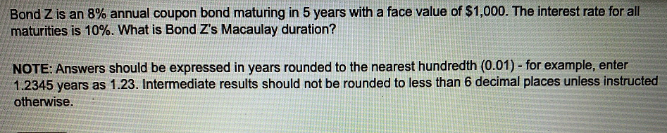 Bond Z is an 8% annual coupon bond maturing in 5 years with a face value of $1,000. The interest rate for all
maturities is 10%. What is Bond Z's Macaulay duration?
NOTE: Answers should be expressed in years rounded to the nearest hundredth (0.01) - for example, enter
1.2345 years as 1.23. Intermediate results should not be rounded to less than 6 decimal places unless instructed
otherwise.