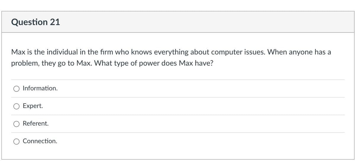 Question 21
Max is the individual in the firm who knows everything about computer issues. When anyone has a
problem, they go to Max. What type of power does Max have?
Information.
Expert.
Referent.
Connection.
