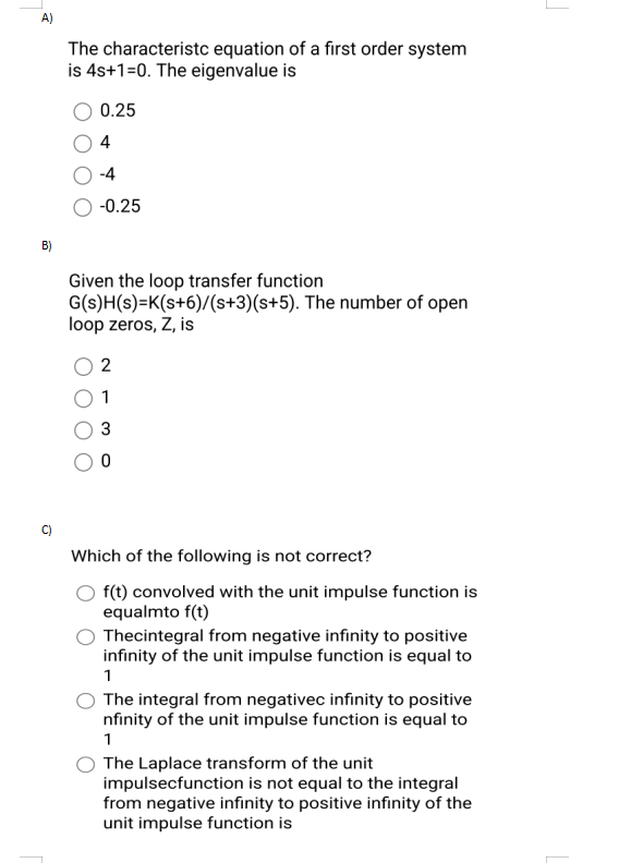 A)
B)
The characteristc equation of a first order system
is 4s+1=0. The eigenvalue is
0.25
4
-4
-0.25
Given the loop transfer function
G(s)H(s)=K(s+6)/(s+3)(s+5). The number of open
loop zeros, Z, is
2
1
3
0
Which of the following is not correct?
f(t) convolved with the unit impulse function is
equalmto f(t)
Thecintegral from negative infinity to positive
infinity of the unit impulse function is equal to
1
The integral from negativec infinity to positive
nfinity of the unit impulse function is equal to
1
The Laplace transform of the unit
impulsecfunction is not equal to the integral
from negative infinity to positive infinity of the
unit impulse function is