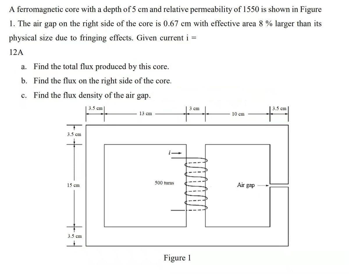 A ferromagnetic core with a depth of 5 cm and relative permeability of 1550 is shown in Figure
1. The air gap on the right side of the core is 0.67 cm with effective area 8 % larger than its
physical size due to fringing effects. Given current i
12A
a. Find the total flux produced by this core.
b. Find the flux on the right side of the core.
Find the flux density of the air gap.
с.
3.5 cm
3 cm
3.5 cm
13 cm
10 cm
3.5 cm
500 turns
Air gap
15 cm
3.5 cm
Figure 1
