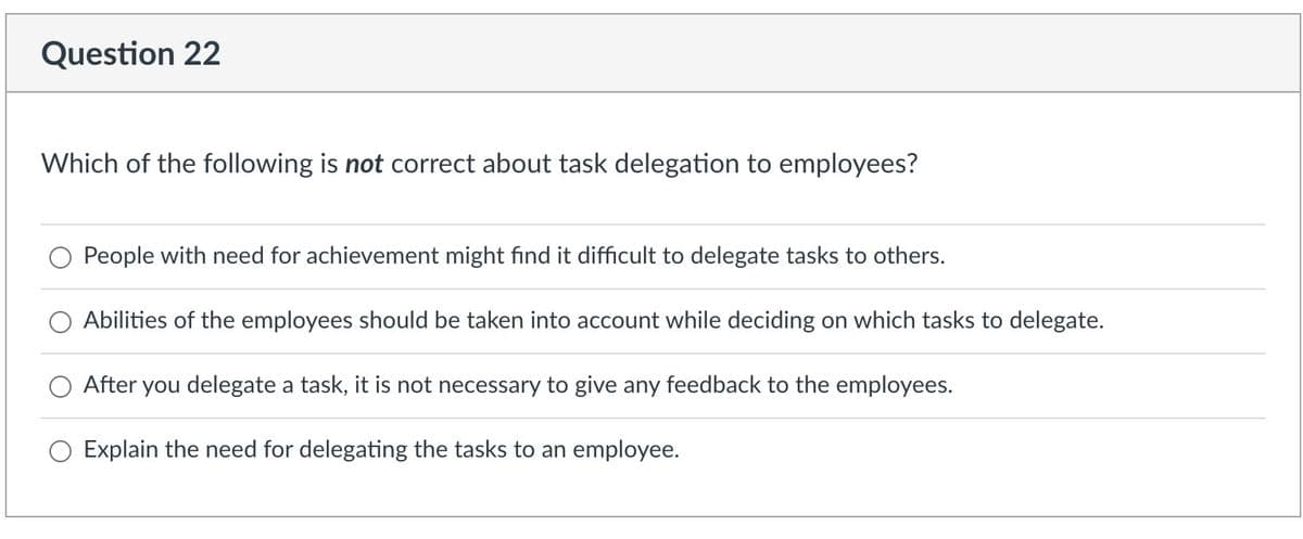 Question 22
Which of the following is not correct about task delegation to employees?
People with need for achievement might find it difficult to delegate tasks to others.
Abilities of the employees should be taken into account while deciding on which tasks to delegate.
After you delegate a task, it is not necessary to give any feedback to the employees.
Explain the need for delegating the tasks to an employee.
