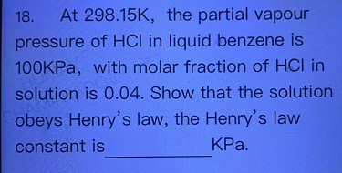 18. At 298.15K, the partial vapour
pressure of HCI in liquid benzene is
100KPA, with molar fraction of HCI in
solution is 0.04. Show that the solution
obeys Henry's law, the Henry's law
constant is
KPa.
