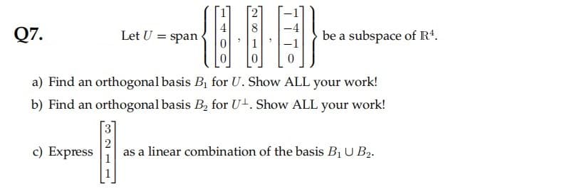 Q7.
Let U = span
be a subspace of R*.
a) Find an orthogonal basis B, for U. Show ALL your work!
b) Find an orthogonal basis B, for U+. Show ALL your work!
c) Express
as a linear combination of the basis B1 U B2.
1
