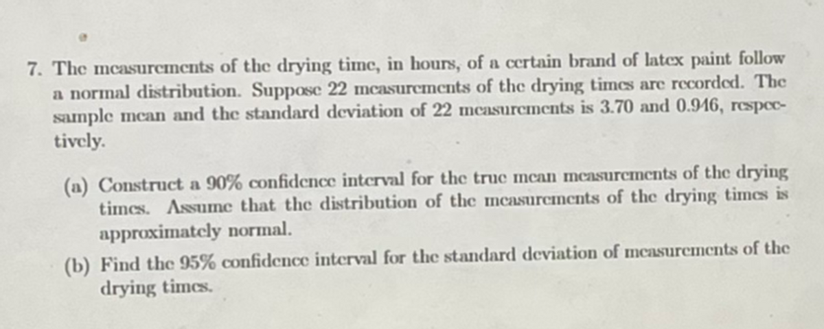 7. The mcasurcments of the drying time, in hours, of a certain brand of latex paint follow
a normal distribution. Suppose 22 mcasurcments of the drying timcs are recorded. The
sample mean and the standard deviation of 22 mcasurcments is 3.70 and 0.916, rcspc-
tively.
(a) Construct a 90% confidcnce interval for the true mcan measurements of the drying
times. Assume that the distribution of the mcasurcncnts of the drying times is
approximately normal.
(b) Find the 95% confidence interval for the standard deviation of mcasurements of the
drying times.
