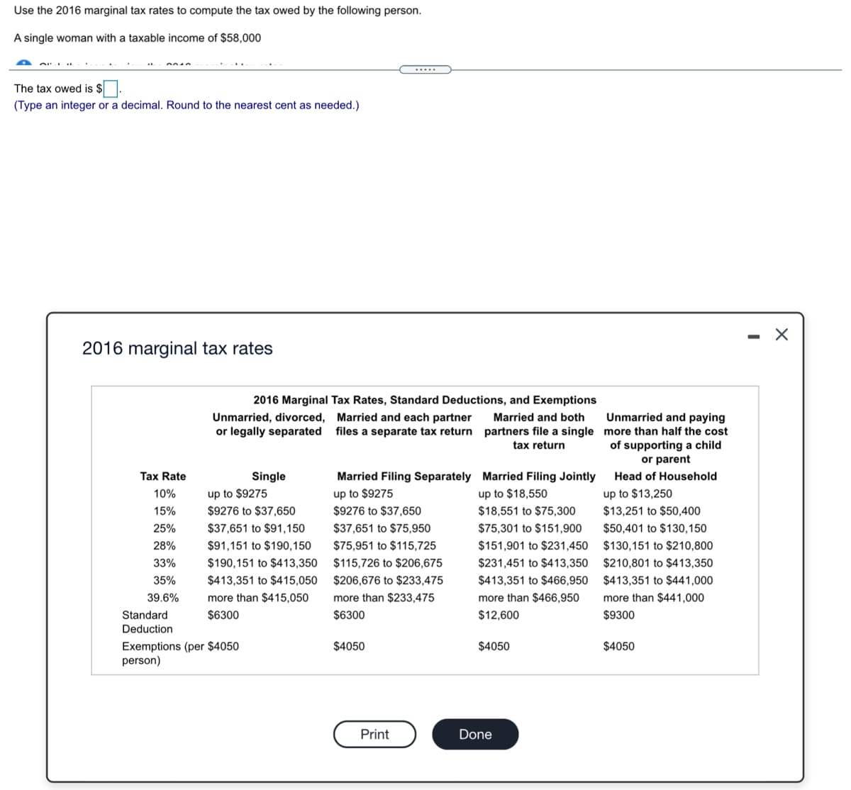 Use the 2016 marginal tax rates to compute the tax owed by the following person.
A single woman with a taxable income of $58,000
The tax owed is $.
(Type an integer or a decimal. Round to the nearest cent as needed.)
2016 marginal tax rates
2016 Marginal Tax Rates, Standard Deductions, and Exemptions
Unmarried and paying
Unmarried, divorced, Married and each partner
or legally separated files a separate tax return
Married and both
partners file a single more than half the cost
of supporting a child
or parent
tax return
Tax Rate
Single
up to $9275
Married Filing Separately Married Filing Jointly
Head of Household
10%
up to $9275
up to $18,550
up to $13,250
15%
$9276 to $37,650
$9276 to $37,650
$18,551 to $75,300
$13,251 to $50,400
25%
$37,651 to $91,150
$37,651 to $75,950
$75,301 to $151,900
$50,401 to $130,150
28%
$91,151 to $190,150
$75,951 to $115,725
$151,901 to $231,450
$130,151 to $210,800
33%
$190,151 to $413,350
$115,726 to $206,675
$231,451 to $413,350
$210,801 to $413,350
35%
$413,351 to $415,050
$206,676 to $233,475
$413,351 to $466,950 $413,351 to $441,000
more than $233,475
$6300
39.6%
more than $415,050
more than $466,950
more than $441,000
Standard
$6300
$12,600
$9300
Deduction
Exemptions (per $4050
person)
$4050
$4050
$4050
Print
Done
