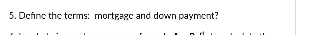 5. Define the terms: mortgage and down payment?
