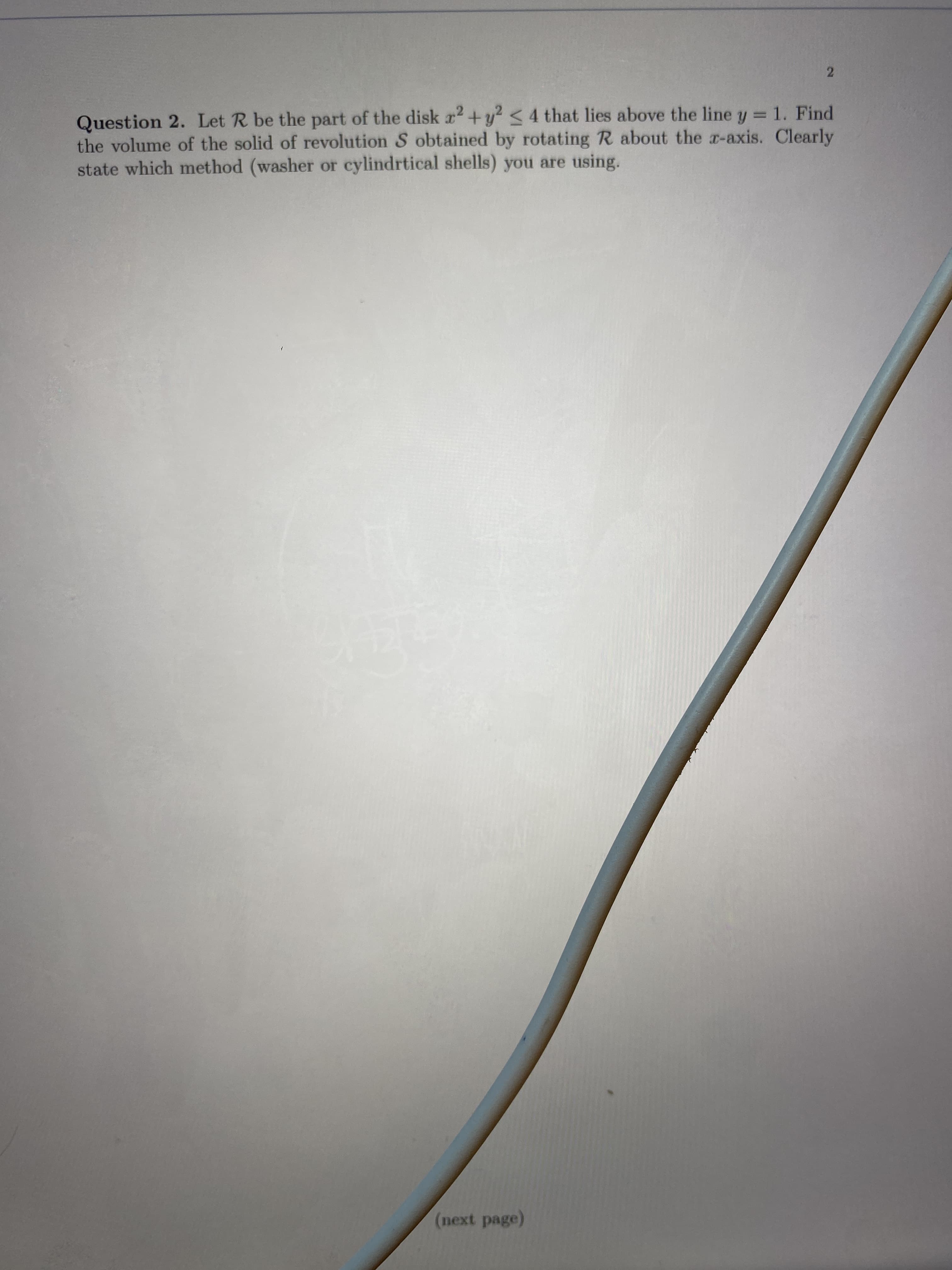 Question 2. Let R be the part of the disk r +y? <4 that lies above the line y = 1. Find
the volume of the solid of revolution S obtained by rotating R about the a-axis. Clearly
state which method (washer or cylindrtical shells) you are using.
%3D
