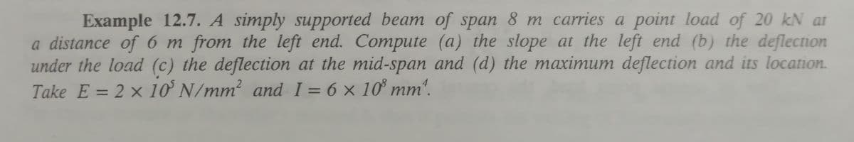 Example 12.7. A simply supported beam of span 8 m carries a point load of 20 kN at
a distance of 6 m from the left end. Compute (a) the slope at the left end (b) the deflection
under the load (c) the deflection at the mid-span and (d) the maximum deflection and its location.
Take E = 2 × 10° N/mm? and I = 6 x 10° mm'.
%3D
%3D
