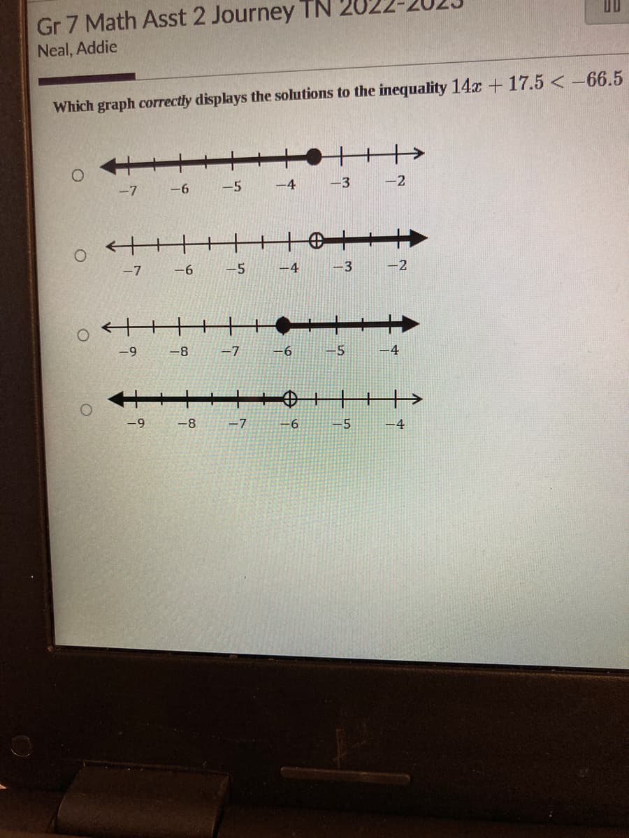 Gr 7 Math Asst 2 Journey TN
Neal, Addie
Which graph correctly displays the solutions to the inequality 14x + 17.5<-66.5
O
-7
O
oft
-7 -6
-6
-9 -8
-9
-5
-5
-7
-8 -7
-4
-4
-6
-6
-3 -2
-3
-5
-5
-2
-4
-4