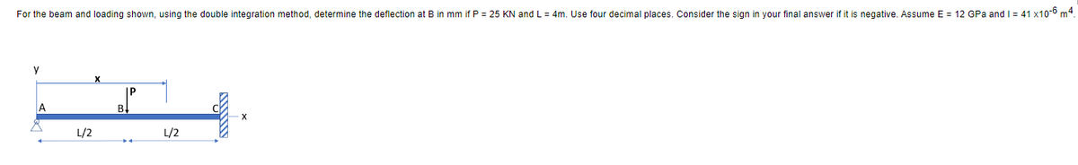 For the beam and loading shown, using the double integration method, determine the deflection at B in mm if P = 25 KN and L= 4m. Use four decimal places. Consider the sign in your final answer if it is negative. Assume E = 12 GPa and I = 41 x10-6 m4.
у
A
L/2
P
L/2