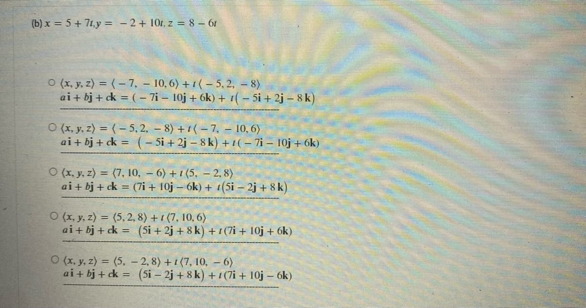 (b) x = 5+7ty = -2+ 101, z = 8 - 61
0 (x, y, z) = (-7, -10, 6) + 1(-5,2, - 8)
ai + bj+ck = ( − 7i - 10j + 6k) + (-5i +2j - 8k)
0 (x, y, z) = (-5,2, 8) +1(-7, - 10,6)
ai + bj+ck = (-5i +2j-8k) +
(-7i - 10j + 6k)
O(x, y, z) = (7, 10, 6) +1 (5, - 2,8)
ai + bj + ck = (7i+ 10j - 6k) + (5i - 2j+8k)
O(x, y, z) = (5, 2, 8) + (7, 10, 6)
ai + bj+ck = (5i +2j + 8k) +1(7i+ 10j + 6k)
O (x, y, z) = (5,
-2, 8) +1 (7, 10, - 6)
ai + bj + ck = (5i - 2j+8k) +1(7i+ 10j – 6k)
-