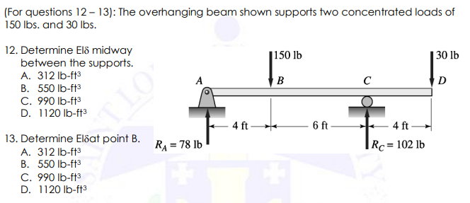 (For questions 12-13): The overhanging beam shown supports two concentrated loads of
150 lbs. and 30 lbs.
12. Determine Els midway
between the supports.
A. 312 lb-ft³
B. 550 lb-ft³
C. 990 lb-ft³
D. 1120 lb-ft³
TLO
13. Determine Elsat point B.
A. 312 lb-ft3
B. 550 lb-ft3
C. 990 lb-ft³
D. 1120 lb-ft3
A
R₁ = 78 lb
4 ft
150 lb
B
6 ft
C
4 ft
Rc = 102 lb
30 lb
D