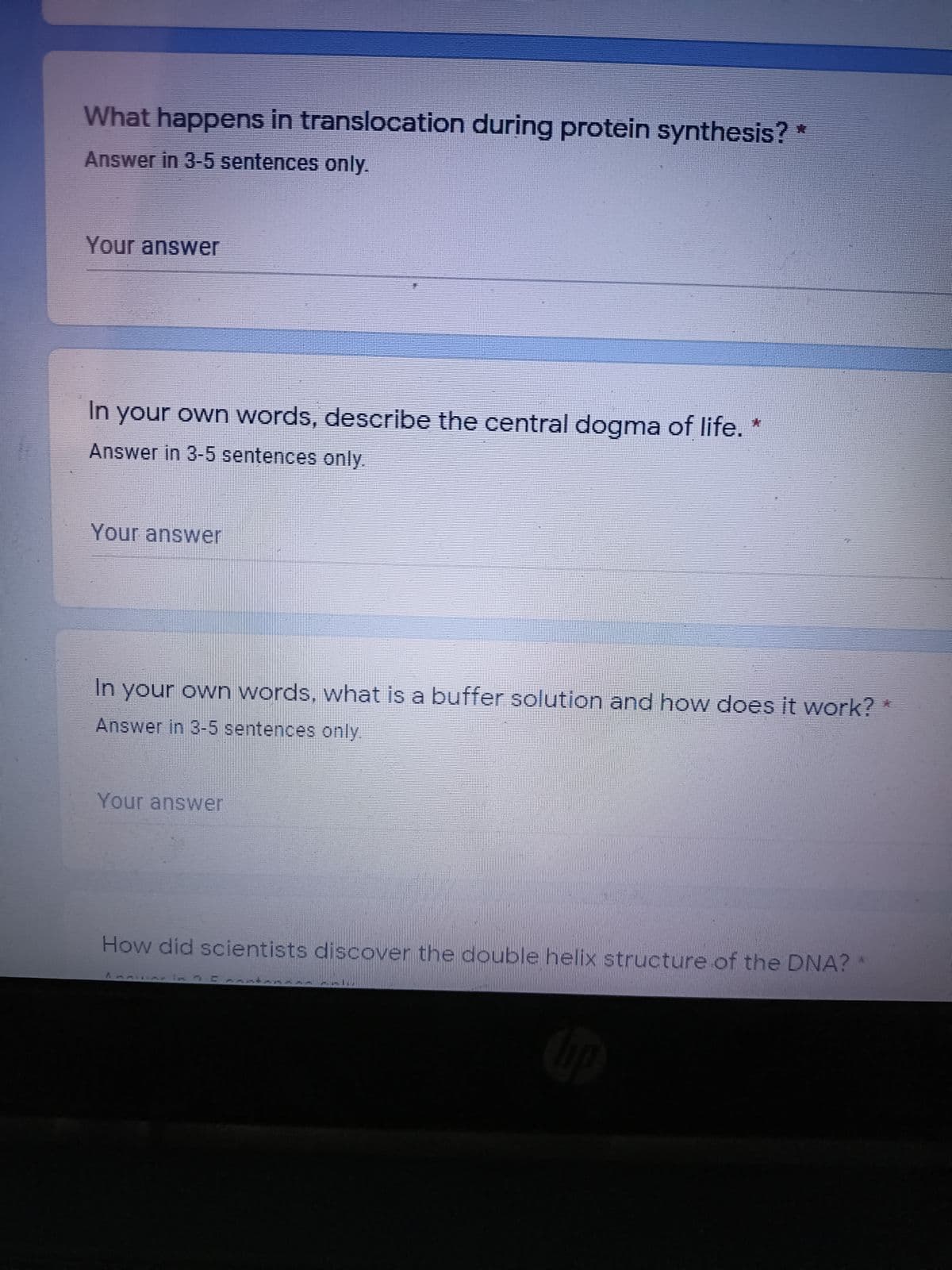 What happens in translocation during protein synthesis?
Answer in 3-5 sentences only.
Your answer
In your own words, describe the central dogma of life. *
Answer in 3-5 sentences only.
Your answer
In your own words, what is a buffer solution and how does it work?
Answer in 3-5 sentences only.
Your answer
How did scientists discover the double helix structure of the DNA? *
