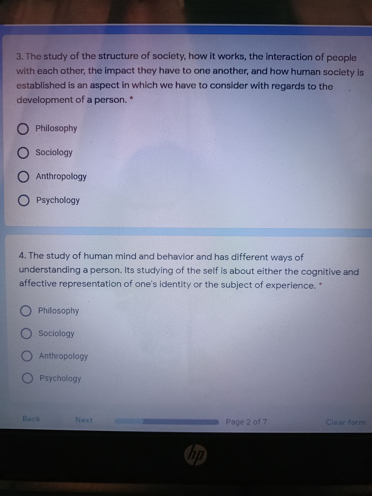 3. The study of the structure of society, how it works, the interaction of people
with each other, the impact they have to one another, and how human society is
established is an aspect in which we have to consider with regards to the
development of a person.
O Philosophy
O Sociology
O Anthropology
O Psychology
4. The study of human mind and behavior and has different ways of
understanding a person. Its studying of the self is about either the cognitive and
affective representation of one's identity or the subject of experience. *
Philosophy
Sociology
Anthropology
Psychology
Back
Next
Page 2 of 7
Clear form
hp
