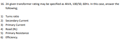 16. 2A given transformer rating may be specified as 4KVA, 100/50, 60HZ. In this case, answer the
following;
1) Turns ratio
2) Secondary Current
3) Primary Current
4) Road (RL)
5) Primary Resistance
6) Efficiency.
