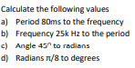 Calculate the following values
a) Period 80ms to the frequency
b) Frequency 25k Hz to the period
c) Angle 45 to radians
d) Radians n/8 to degrees
