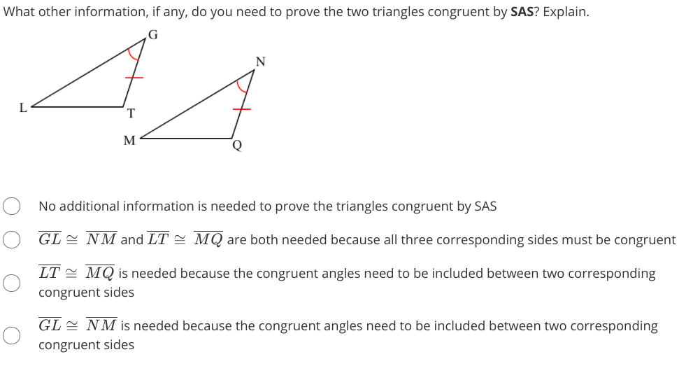 What other information, if any, do you need to prove the two triangles congruent by SAS? Explain.
44
N
L
T.
M
Q
No additional information is needed to prove the triangles congruent by SAS
GL NM and LT = MQ are both needed because all three corresponding sides must be congruent
LT = MQ is needed because the congruent angles need to be included between two corresponding
congruent sides
GL = NM is needed because the congruent angles need to be included between two corresponding
congruent sides
