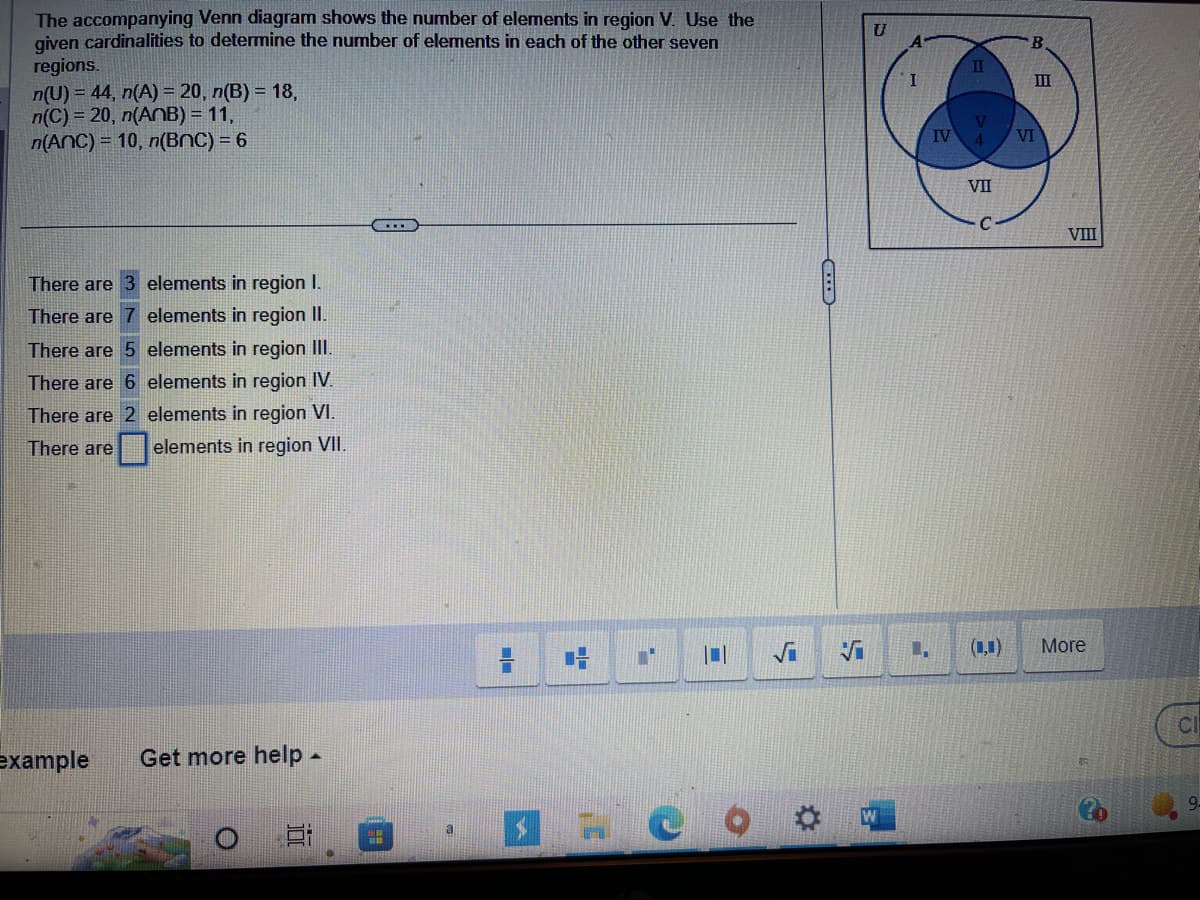 The accompanying Venn diagram shows the number of elements in region V. Use the
given cardinalities to determine the number of elements in each of the other seven
regions.
n(U) = 44, n(A) = 20, n(B) = 18,
n(C)= 20, n(ANB) = 11,
n(ANC) = 10, n(BNC) = 6
There are
There are
There are 5
elements in region III.
There are 6
elements in region IV.
There are 2 elements in region VI.
There are elements in region VII.
elements in region I.
elements in region II.
example
Get more help -
HE
C
=
Vi
A
I
T
L.
IV
II
V
4 VI
VII
B
3
III
VIII
More
CI
9