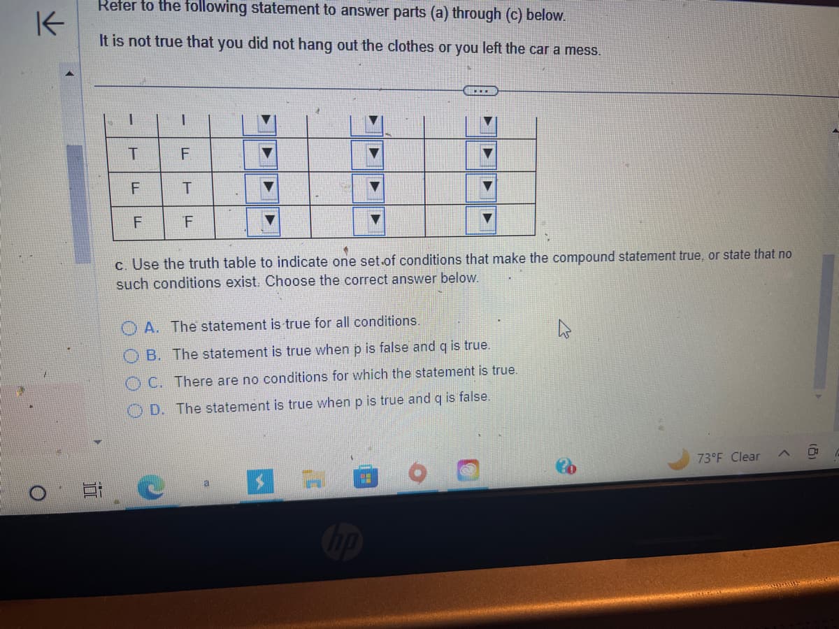 K
Refer to the following statement to answer parts (a) through (c) below.
It is not true that you did not hang out the clothes or you left the car a mess.
i
1
T
TI
F
F
ןד
1
TI
U
F
T
F
LL
▶
▶
…..
*
c. Use the truth table to indicate one set of conditions that make the compound statement true, or state that no
such conditions exist. Choose the correct answer below.
▼
A. The statement is true for all conditions.
B. The statement is true when p is false and q is true.
OC. There are no conditions for which the statement is true.
D. The statement is true when p is true and quis false.
$7
73°F Clear