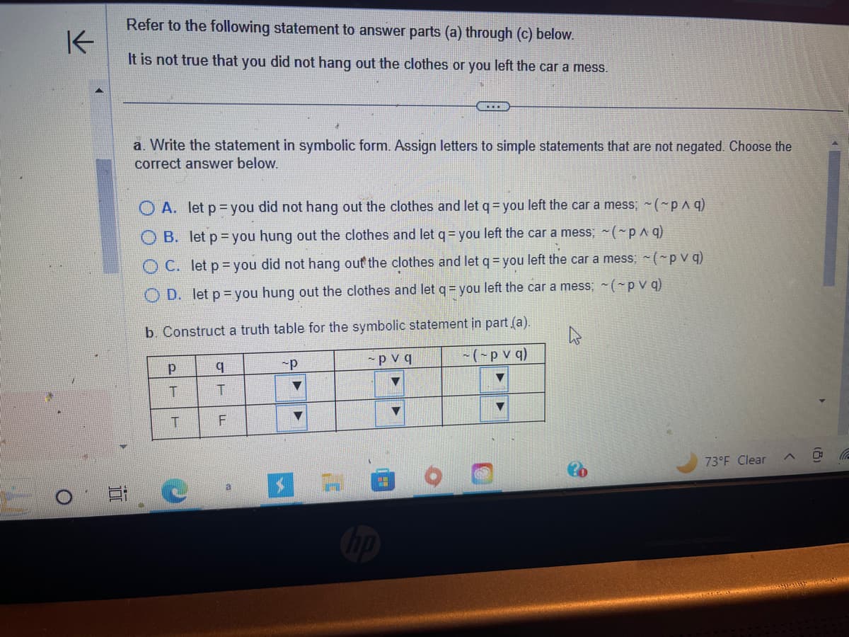 K
O
in
E
Refer to the following statement to answer parts (a) through (c) below.
It is not true that you did not hang out the clothes or you left the car a mess.
a. Write the statement in symbolic form. Assign letters to simple statements that are not negated. Choose the
correct answer below.
A. let p = you did not hang out the clothes and let q = you left the car a mess; ~(~p ^ q)
OB. let p = you hung out the clothes and let q = you left the car a mess; ~(~p ^ q)
OC. let p=you did not hang out the clothes and let q = you left the car a mess; ~(~p v q)
OD. let p = you hung out the clothes and let q = you left the car a mess; ~(~pv q)
b. Construct
PT
Р
T
C
q
T
F
a truth table for the symbolic statement in part (a).
~pvq
~(~p v q)
a
-P
ACEH
$
▼
ww
▼
73°F Clear
(le