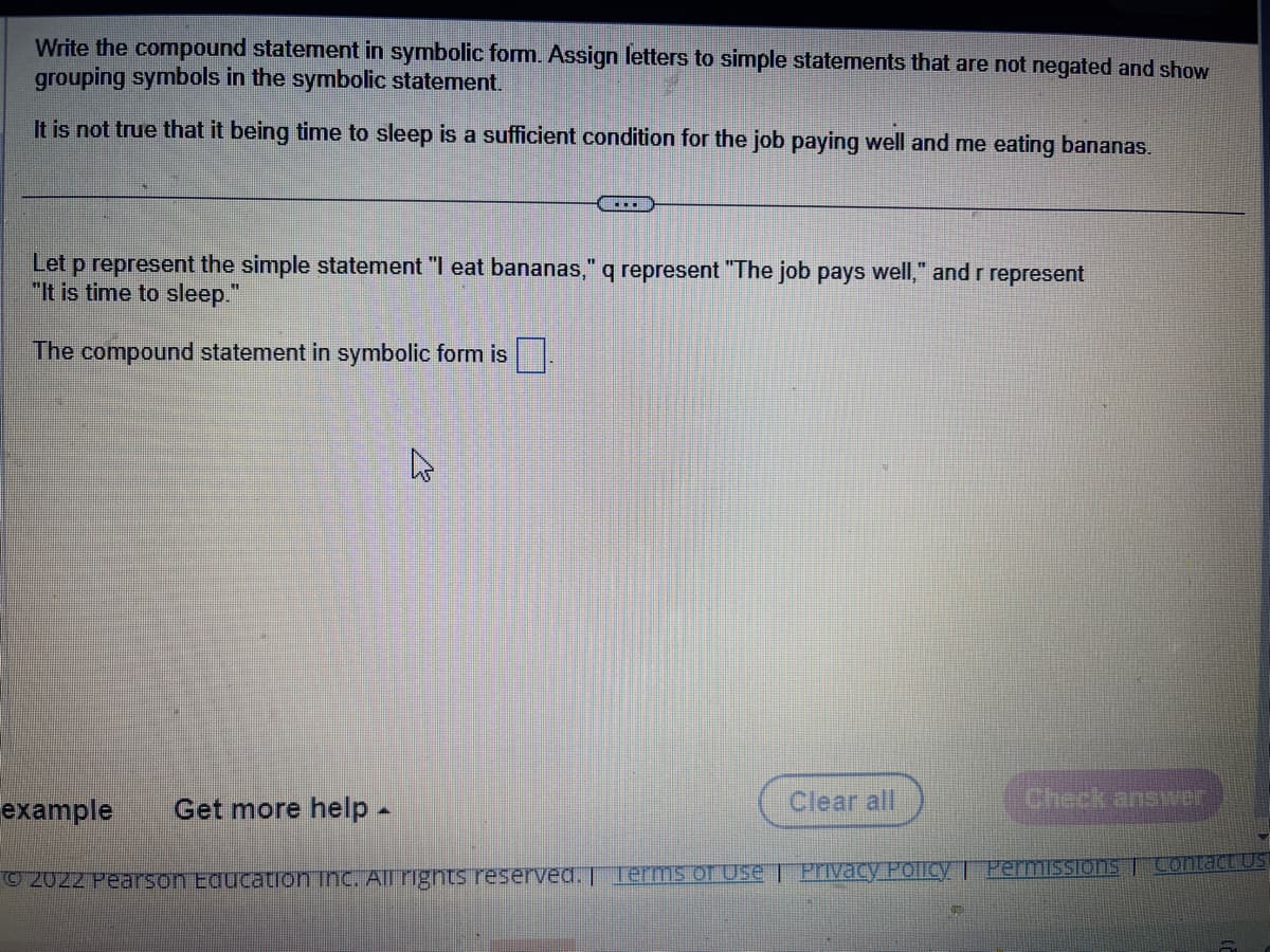 Write the compound statement in symbolic form. Assign letters to simple statements that are not negated and show
grouping symbols in the symbolic statement.
It is not true that it being time to sleep is a sufficient condition for the job paying well and me eating bananas.
…...
Let p represent the simple statement "I eat bananas," q represent "The job pays well," and r represent
"It is time to sleep."
The compound statement in symbolic form is
4
Clear all
Check answer
example
Get more help .
Ⓒ2022 Pearson Education Inc. All rights reserved. Terms of Use | Privacy Policy | Permissions | Contact Us