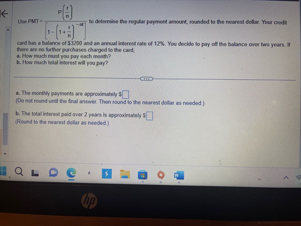 K
Use PMT=
C
-nt
to determine the regular payment amount, rounded to the nearest dollar. Your credit
1
(1+1)
card has a balance of $3200 and an annual interest rate of 12%. You decide to pay off the balance over two years. If
there are no further purchases charged to the card,
a. How much must you pay each month?
b. How much total interest will you pay?
Q
a. The monthly payments are approximately $
(Do not round until the final answer. Then round to the nearest dollar as needed.)
b. The total interest paid over 2 years is approximately $.
(Round to the nearest dollar as needed.)
a
no
**