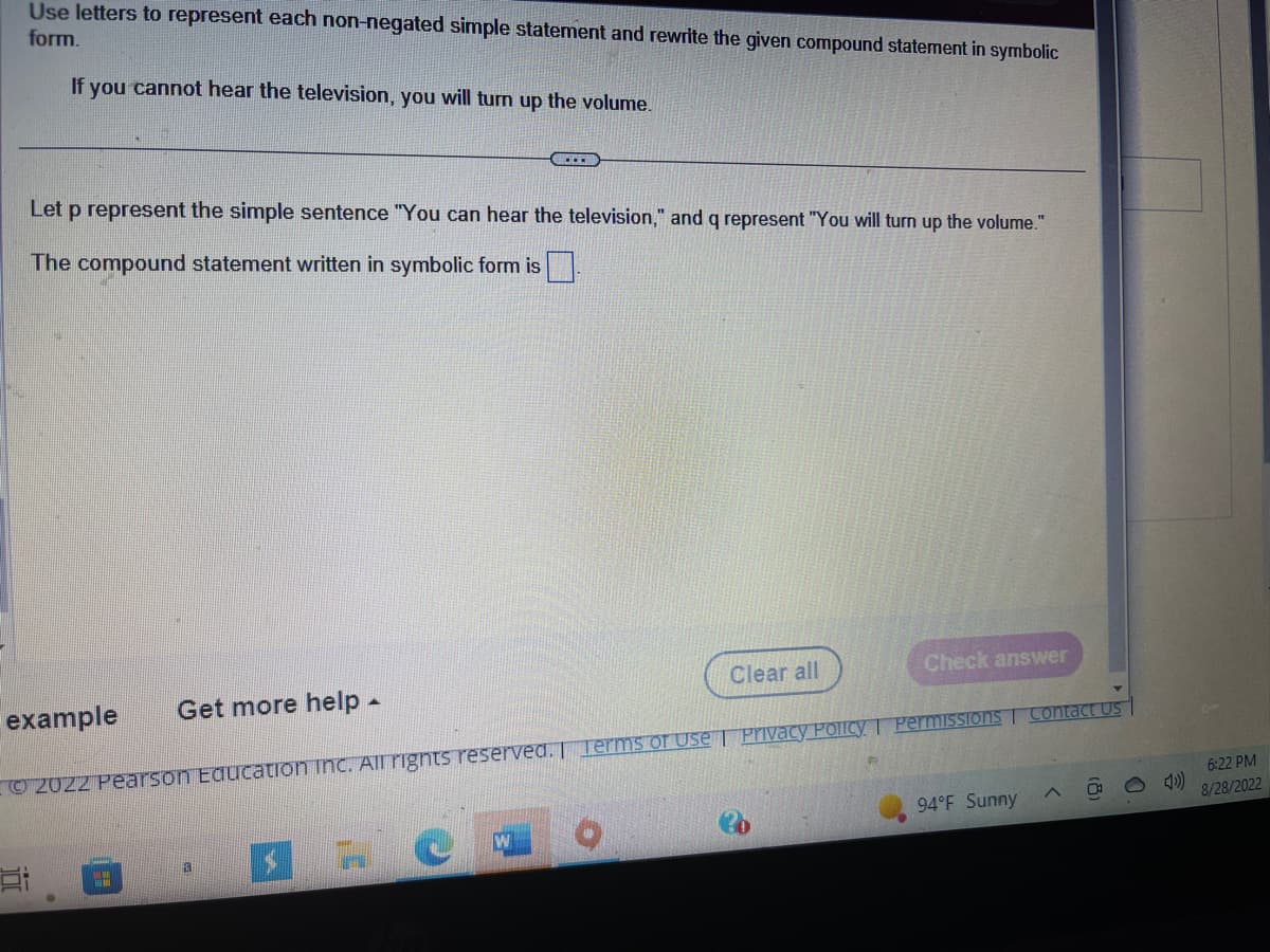 Use letters to represent each non-negated simple statement and rewrite the given compound statement in symbolic
form.
If you cannot hear the television, you will turn up the volume.
example
Et
Let p represent the simple sentence "You can hear the television," and q represent "You will turn up the volume."
The compound statement written in symbolic form is.
Get more help.
(...
W
Clear all
Ⓒ2022 Pearson Education Inc. All rights reserved. Terms of Use | Privacy Policy. Permissions Contact Us
Check answer
94°F Sunny
A
6:22 PM
8/28/2022