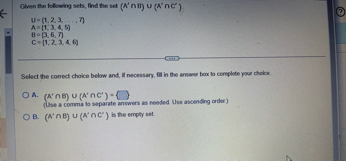 ←
Given the following sets, find the set (A'n B) U (A'N C').
U={1, 2, 3,...,7}
A = {1, 3, 4, 5)
B=(3, 6, 7)
C= {1, 2, 3, 4, 6}
Select the correct choice below and, if necessary, fill in the answer box to complete your choice.
OA. (A'NB) U (Anc') = {}
(Use a comma to separate answers as needed. Use ascending order.)
OB. (A'n B) U (A'n C') is the empty set.