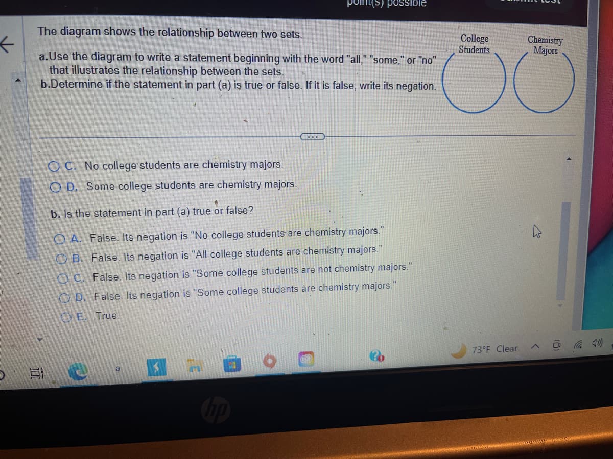 ←
The diagram shows the relationship between two sets.
a.Use the diagram to write a statement beginning with the word "all," "some," or "no"
that illustrates the relationship between the sets.
b.Determine if the statement in part (a) is true or false. If it is false, write its negation.
10
a
OC. No college students are chemistry majors.
D. Some college students are chemistry majors.
b. Is the statement in part (a) true or false?
OA. False. Its negation is "No college students are chemistry majors."
OB. False. Its negation is "All college students are chemistry majors."
OC. False. Its negation is "Some college students are not chemistry majors."
OD. False. Its negation is "Some college students are chemistry majors."
E. True.
S
...
TH
point(s) possible
0
College
Students
73°F Clear
Chemistry
Majors