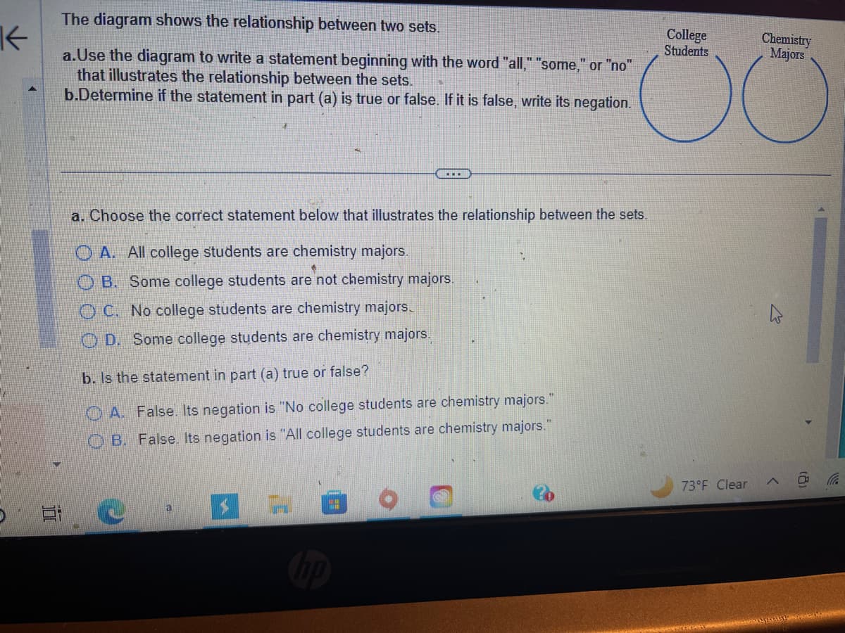 K
The diagram shows the relationship between two sets.
a.Use the diagram to write a statement beginning with the word "all," "some," or "no"
that illustrates the relationship between the sets.
b.Determine if the statement in part (a) is true or false. If it is false, write its negation.
a. Choose the correct statement below that illustrates the relationship between the sets.
OA. All college students are chemistry majors.
B. Some college students are not chemistry majors.
OC. No college students are chemistry majors.
OD. Some college students are chemistry majors.
b. Is the statement in part (a) true or false?
OA. False. Its negation is "No college students are chemistry majors.
OB. False. Its negation is "All college students are chemistry majors."
C
$
4.0
College
Students
73°F Clear
Chemistry
Majors
1119
Starine