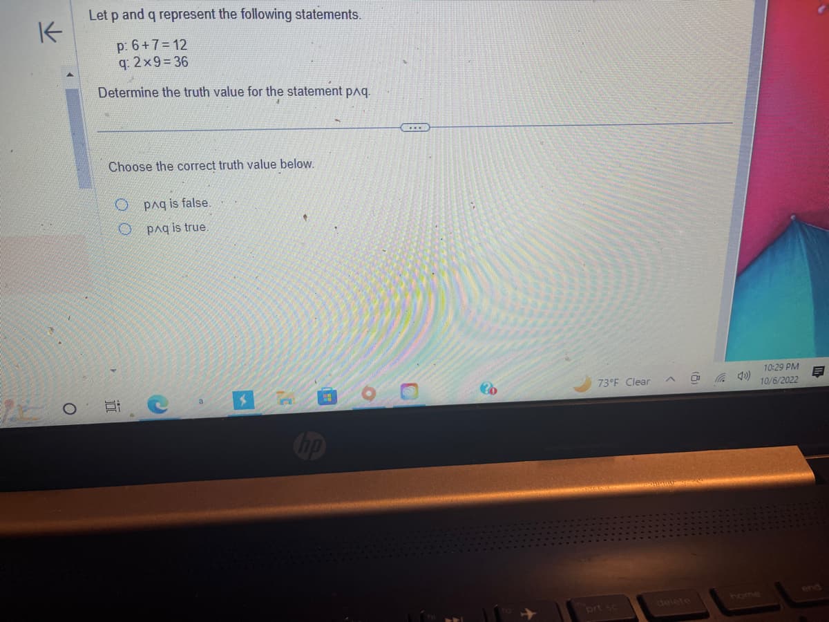 K
O
Let p and q represent the following statements.
p: 6+7=12
q: 2×9=36
Determine the truth value for the statement p^q.
Choose the correct truth value below.
Opaq is false.
O paq is true.
4
10
C
V
?b
73°F Clear
prt sc
Ca
10:29 PM
10/6/2022
M