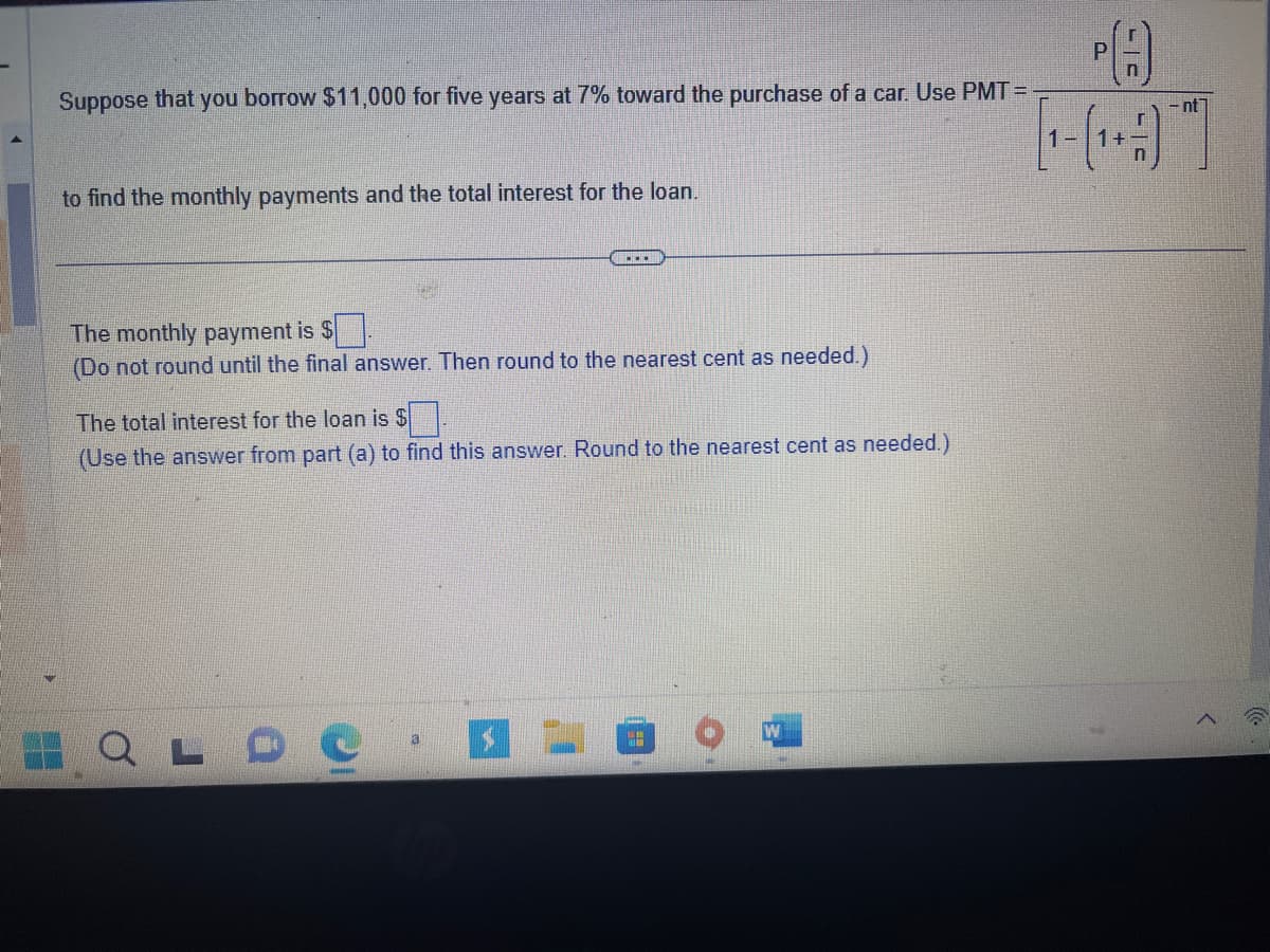 Suppose that you borrow $11,000 for five years at 7% toward the purchase of a car. Use the formula:

\[
\text{PMT} = \frac{P \left( \frac{r}{n} \right)}{1 - \left( 1 + \frac{r}{n} \right)^{-nt}}
\]

to find the monthly payments and the total interest for the loan.

---

The monthly payment is $ ___  
(Do not round until the final answer. Then round to the nearest cent as needed.)

The total interest for the loan is $ ___  
(Use the answer from part (a) to find this answer. Round to the nearest cent as needed.)