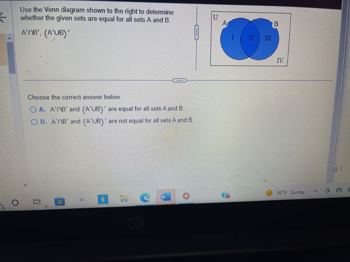 3
Use the Venn diagram shown to the right to determine
whether the given sets are equal for all sets A and B.
A'MB', (A'UB)
4
...
Choose the correct answer below.
A. A'nB' and (A'UB)' are equal for all sets A and B.
OB. A'nB' and (A'UB)' are not equal for all sets A and B.
10
U
A
II
B
IV
90°F Sunny
(8)
Us I
D
4