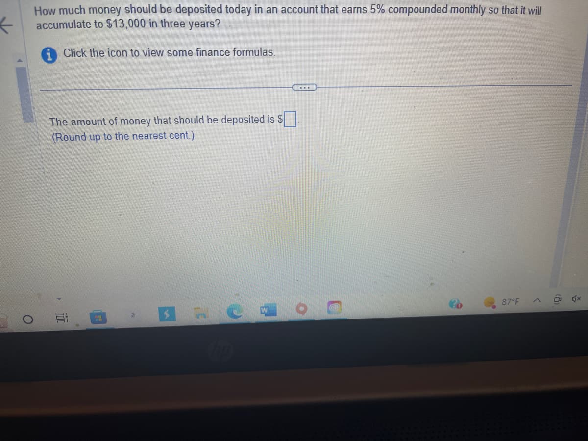 How much money should be deposited today in an account that earns 5% compounded monthly so that it will
accumulate to $13,000 in three years?
←
Click the icon to view some finance formulas.
O
www
The amount of money that should be deposited is $.
(Round up to the nearest cent.)
87°F
(
x