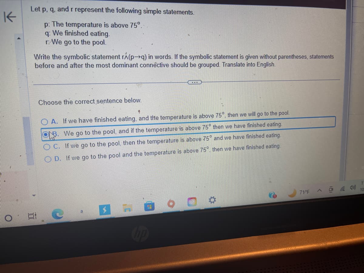 K
O
Let p, q, and r represent the following simple statements.
p: The temperature is above 75°.
q: We finished eating.
r: We go to the pool.
Write the symbolic statement rá(p→q) in words. If the symbolic statement is given without parentheses, statements
before and after the most dominant connective should be grouped. Translate into English.
Ei
Choose the correct sentence below.
A. If we have finished eating, and the temperature is above 75°, then we will go to the pool.
OB. We go to the pool, and if the temperature is above 75° then we have finished eating.
OC. If we go to the pool, then the temperature is above 75° and we have finished eating.
D. If we go to the pool and the temperature is above 75°, then we have finished eating.
a
71°F
10