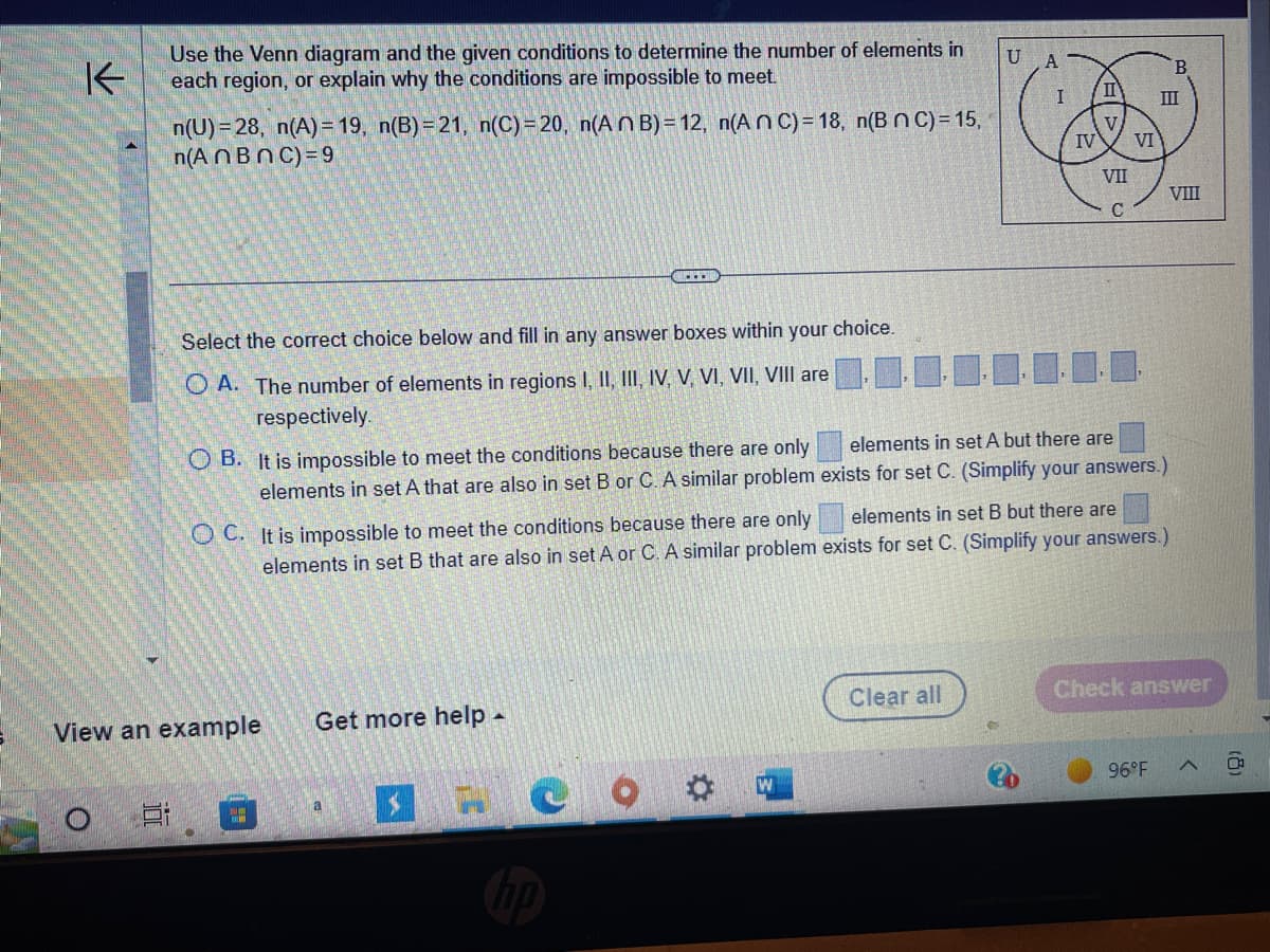 K
Use the Venn diagram and the given conditions to determine the number of elements in
each region, or explain why the conditions are impossible to meet.
n(U)=28, n(A)=19, n(B)=21, n(C)=20, n(An B) = 12, n(An C) = 18, n(B nC) = 15,
n(AnBn C) = 9
Select the correct choice below and fill in any answer boxes within your choice.
OA. The number of elements in regions I, II, III, IV, V, VI, VII, VIII are
respectively.
OB. It is impossible to meet the conditions because there are only
elements in set A that are also in set B or C. A similar problem
OC. It is impossible to meet the conditions because there are only
elements in set B that are also in set A or C. A similar problem
View an example
E 3
Get more help.
.....
a
S
W
U A
I
Clear all
IV
II
VII
C
VI
elements in set A but there are
exists for set C. (Simplify your answers.)
elements in set B but there are
exists for set C. (Simplify your answers.)
III
96°F
VIII
Check answer
(8)