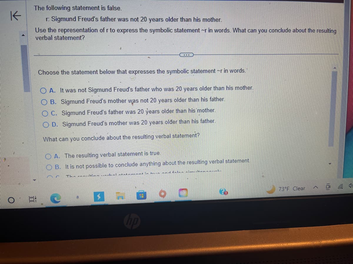 K
O
The following statement is false.
r. Sigmund Freud's father was not 20 years older than his mother.
Use the representation of r to express the symbolic statement ~r in words. What can you conclude about the resulting
verbal statement?
100
Choose the statement below that expresses the symbolic statement ~r in words.
OA. It was not Sigmund Freud's father who was 20 years older than his mother.
OB. Sigmund Freud's mother was not 20 years older than his father.
OC. Sigmund Freud's father was 20 years older than his mother.
OD. Sigmund Freud's mother was 20 years older than his father.
What can you conclude about the resulting verbal statement?
OA. The resulting verbal statement is true.
OB. It is not possible to conclude anything about the resulting verbal statement.
ENG
The ultinal statement in this and false simultanuk
a
H
73°F Clear
(8)
4