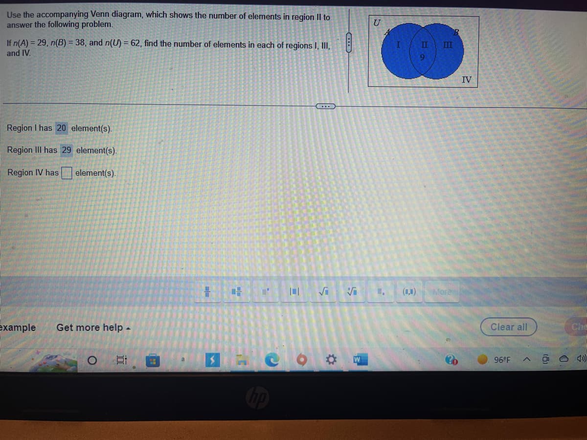 Use the accompanying Venn diagram, which shows the number of elements in region II to
answer the following problem.
If n(A) = 29, n(B) = 38, and n(U) = 62, find the number of elements in each of regions I, III,
and IV.
Region I has 20 element(s).
Region III has 29 element(s).
Region IV has element(s).
example Get more help.
O
E
H
Ti
T
=
√
S
Ö W
U
II
9
III
More
B
IV
Clear all
96°F
A
(8)
Che
