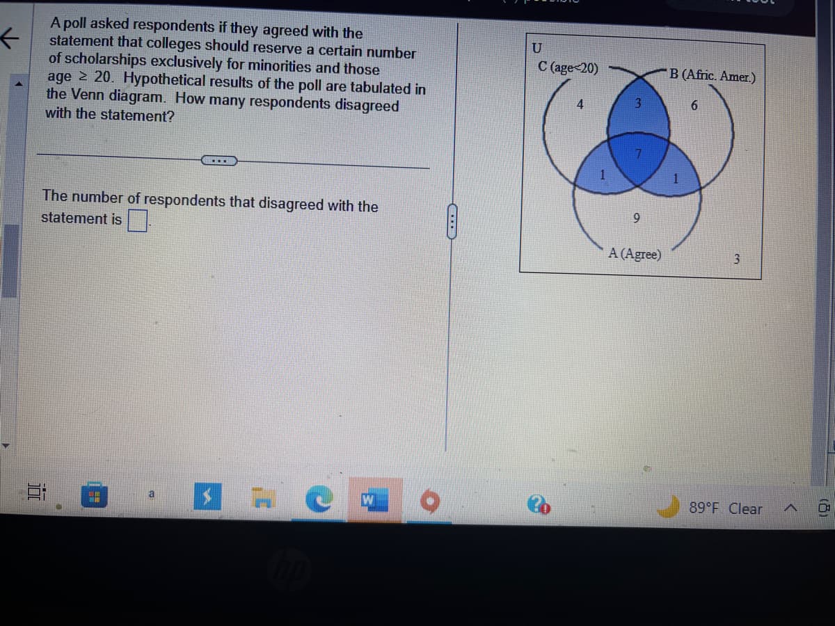 ←
A poll asked respondents if they agreed with the
statement that colleges should reserve a certain number
of scholarships exclusively for minorities and those
age > 20. Hypothetical results of the poll are tabulated in
the Venn diagram. How many respondents disagreed
with the statement?
The number of respondents that disagreed with the
statement is
10
a
EC
U
C (age<20)
4
1
3
9
A (Agree)
B (Afric. Amer.)
6
3
89°F Clear
A
(8)