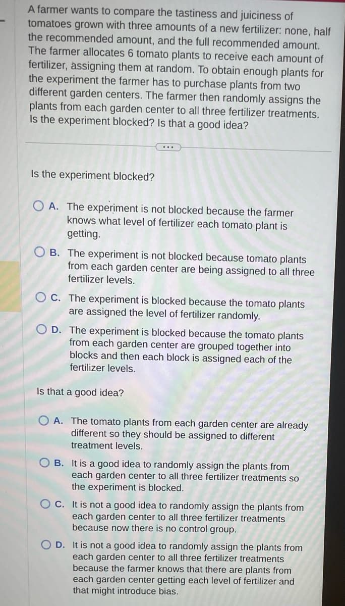 A farmer wants to compare the tastiness and juiciness of
tomatoes grown with three amounts of a new fertilizer: none, half
the recommended amount, and the full recommended amount.
The farmer allocates 6 tomato plants to receive each amount of
fertilizer, assigning them at random. To obtain enough plants for
the experiment the farmer has to purchase plants from two
different garden centers. The farmer then randomly assigns the
plants from each garden center to all three fertilizer treatments.
Is the experiment blocked? Is that a good idea?
Is the experiment blocked?
OA. The experiment is not blocked because the farmer
knows what level of fertilizer each tomato plant is
getting.
OB. The experiment is not blocked because tomato plants
from each garden center are being assigned to all three
fertilizer levels.
C. The experiment is blocked because the tomato plants
are assigned the level of fertilizer randomly.
D. The experiment is blocked because the tomato plants
from each garden center are grouped together into
blocks and then each block is assigned each of the
fertilizer levels.
Is that a good idea?
OA. The tomato plants from each garden center are already
different so they should be assigned to different
treatment levels.
OB. It is a good idea to randomly assign the plants from
each garden center to all three fertilizer treatments so
the experiment is blocked.
OC. It is not a good idea to randomly assign the plants from
each garden center to all three fertilizer treatments
because now there is no control group.
OD. It is not a good idea to randomly assign the plants from
each garden center to all three fertilizer treatments
because the farmer knows that there are plants from
each garden center getting each level of fertilizer and
that might introduce bias.