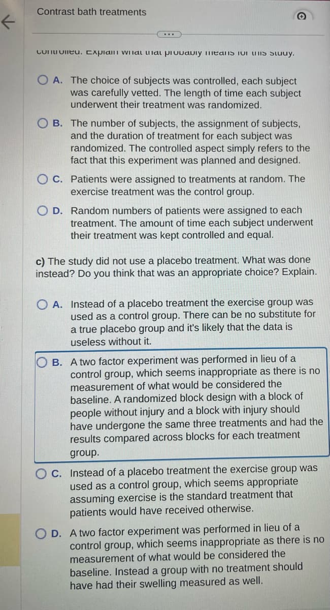 Contrast bath treatments
Controlled. Explain wildl al pivvaviy means IOT HIS Study.
OA. The choice of subjects was controlled, each subject
was carefully vetted. The length of time each subject
underwent their treatment was randomized.
B. The number of subjects, the assignment of subjects,
and the duration of treatment for each subject was
randomized. The controlled aspect simply refers to the
fact that this experiment was planned and designed.
OC. Patients were assigned to treatments at random. The
exercise treatment was the control group.
O D. Random numbers of patients were assigned to each
treatment. The amount of time each subject underwent
their treatment was kept controlled and equal.
c) The study did not use a placebo treatment. What was done
instead? Do you think that was an appropriate choice? Explain.
OA. Instead of a placebo treatment the exercise group was
used as a control group. There can be no substitute for
a true placebo group and it's likely that the data is
useless without it.
B. A two factor experiment was performed in lieu of a
control group, which seems inappropriate as there is no
measurement of what would be considered the
baseline. A randomized block design with a block of
people without injury and a block with injury should
have undergone the same three treatments and had the
results compared across blocks for each treatment
group.
C. Instead of a placebo treatment the exercise group was
used as a control group, which seems appropriate
assuming exercise is the standard treatment that
patients would have received otherwise.
OD. A two factor experiment was performed in lieu of a
control group, which seems inappropriate as there is no
measurement of what would be considered the
baseline. Instead a group with no treatment should
have had their swelling measured as well.