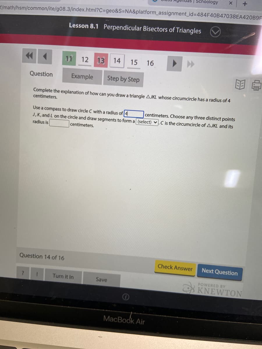 Schoology
f/math/hsm/common/ite/g08.3/index.html?C=geo&S=NA&platform_assignment_id%3D484F40B47038EA420B9F
Lesson 8.1 Perpendicular Bisectors of Triangles
11
12 13
14
15
16
Question
Example
Step by Step
Complete the explanation of how can you draw a triangle AJKL whose circumcircle has a radius of 4
centimeters.
Use a compass to draw circle C with a radius of 4
J,K, and L on the circle and draw segments to form a (select) v.C is the circumcircle of AJKL and its
radius is
centimeters. Choose any three distinct points
centimeters.
Question 14 of 16
Check Answer
Next Question
7.
Turn it In
Save
POWERED BY
KNEWTON
MacBook Air
