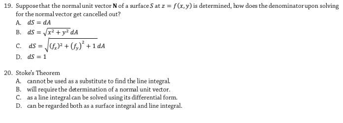 19. Supposethat the normal unit vector N of a surface S at z = f(x,y) is determined, how does the denominatorupon solving
for the normal vector get cancelled out?
A. ds = dA
B. ds = x? + y2 dA
ds = JG)? + (f,)+1 dA
C.
D. ds = 1
20. Stoke's Theorem
A. cannot be used as a substitute to find the line integral.
B. will require the determination of a normal unit vector.
C. as a line integral can be solved using its differential form.
D. can be regarded both as a surface integral and line integral.
